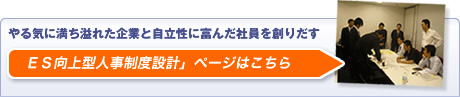 やる気に満ち溢れた企業と自主性に富んだ社員を創りだす「ES向上型人事制度設計」ページはこちら