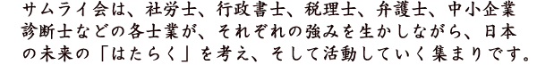 サムライ会は、社労士、行政書士、税理士、弁護士、中小企業診断士などの各士業が、それぞれの強みを生かしながら、日本の未来の「はたらく」を考え、そして活動していく集まりです。